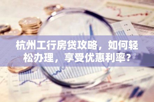杭州工行房贷攻略，如何轻松办理，享受优惠利率？