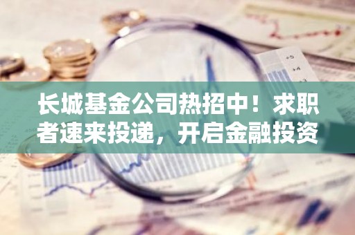 长城基金公司热招中！求职者速来投递，开启金融投资新篇章！