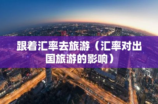 跟着汇率去旅游（汇率对出国旅游的影响）