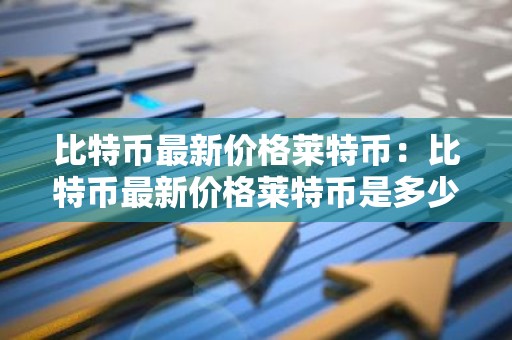 比特币最新价格莱特币：比特币最新价格莱特币是多少