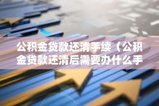 公积金贷款还清手续（公积金贷款还清后需要办什么手续）