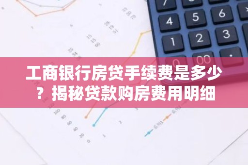 工商银行房贷手续费是多少？揭秘贷款购房费用明细