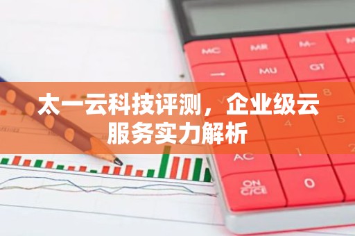 太一云科技评测，企业级云服务实力解析