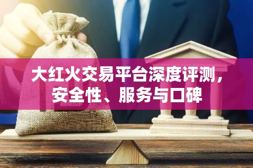 大红火交易平台深度评测，安全性、服务与口碑