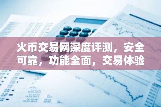 火币交易网深度评测，安全可靠，功能全面，交易体验如何？