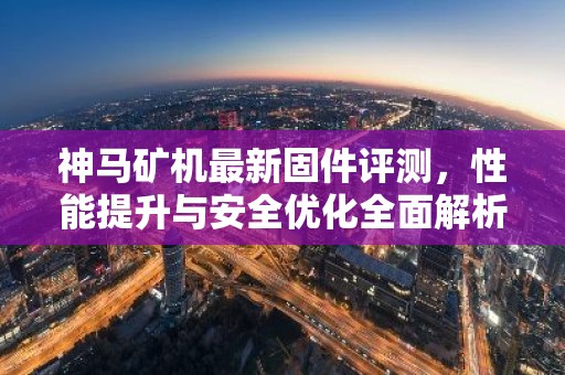 神马矿机最新固件评测，性能提升与安全优化全面解析