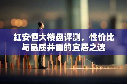 红安恒大楼盘评测，性价比与品质并重的宜居之选