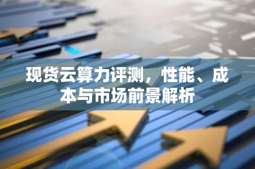 现货云算力评测，性能、成本与市场前景解析