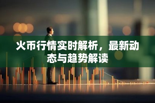火币行情实时解析，最新动态与趋势解读