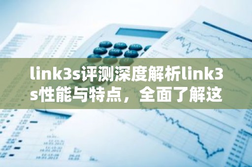 link3s评测深度解析link3s性能与特点，全面了解这款产品