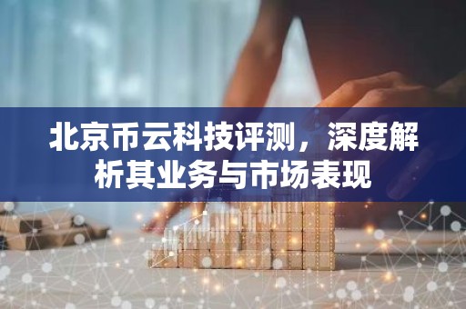 北京币云科技评测，深度解析其业务与市场表现