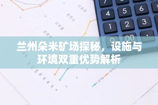 兰州朵米矿场探秘，设施与环境双重优势解析