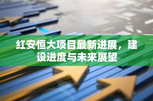 红安恒大项目最新进展，建设进度与未来展望