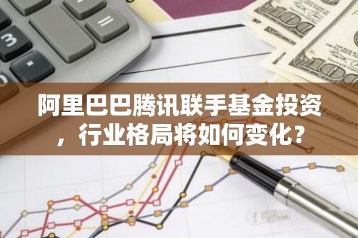 阿里巴巴腾讯联手基金投资，行业格局将如何变化？