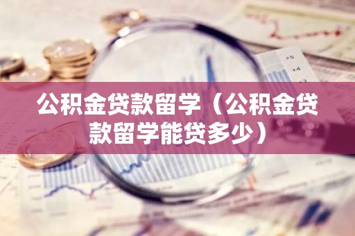 公积金贷款留学（公积金贷款留学能贷多少）