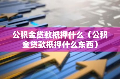 公积金贷款抵押什么（公积金贷款抵押什么东西）