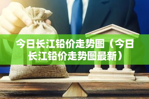 今日长江铅价走势图（今日长江铅价走势图最新）