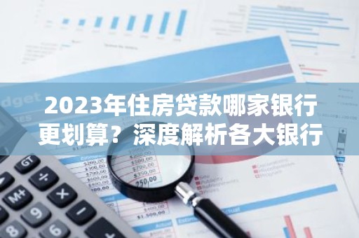 2023年住房贷款哪家银行更划算？深度解析各大银行贷款优势