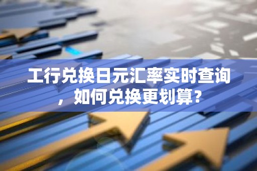 工行兑换日元汇率实时查询，如何兑换更划算？