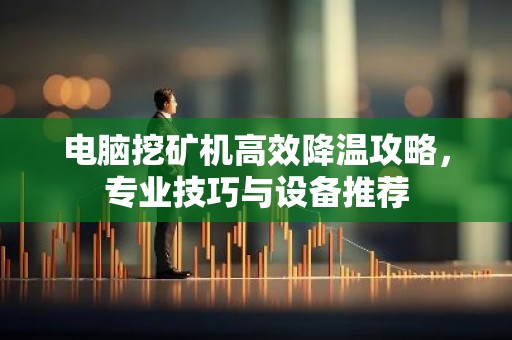 电脑挖矿机高效降温攻略，专业技巧与设备推荐