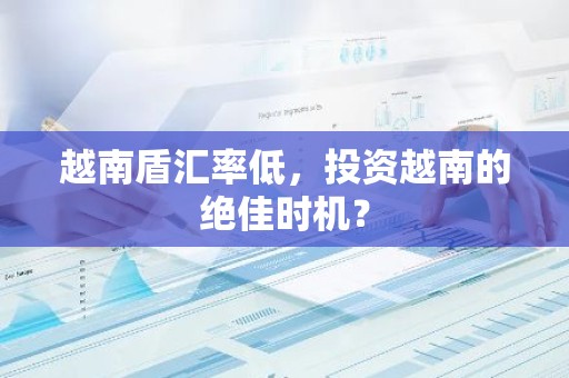 越南盾汇率低，投资越南的绝佳时机？