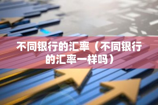 不同银行的汇率（不同银行的汇率一样吗）
