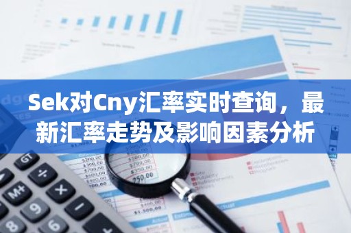 Sek对Cny汇率实时查询，最新汇率走势及影响因素分析