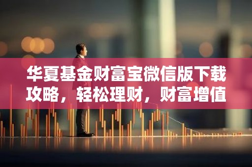华夏基金财富宝微信版下载攻略，轻松理财，财富增值一步到位！
