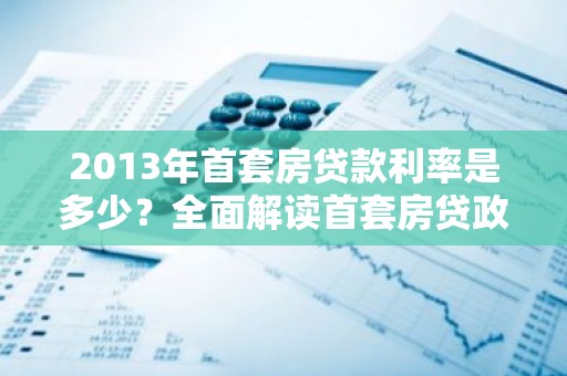 2013年首套房贷款利率是多少？全面解读首套房贷政策调整