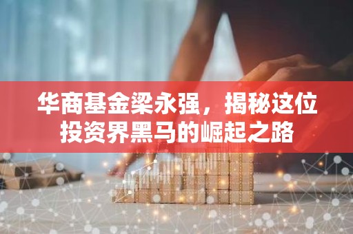 华商基金梁永强，揭秘这位投资界黑马的崛起之路