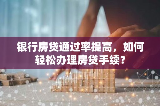 银行房贷通过率提高，如何轻松办理房贷手续？