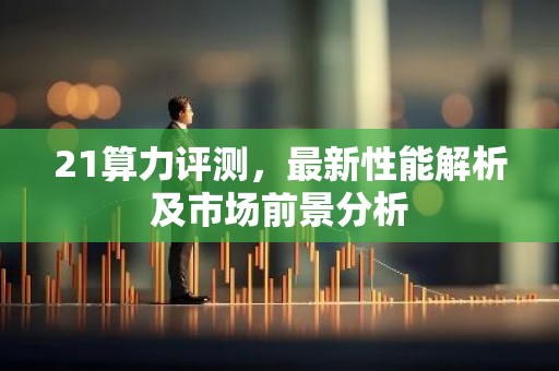 21算力评测，最新性能解析及市场前景分析
