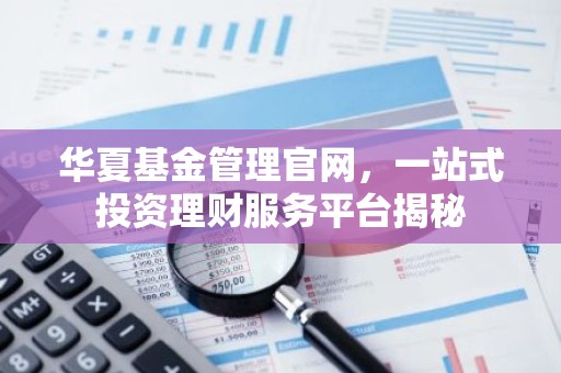 华夏基金管理官网，一站式投资理财服务平台揭秘