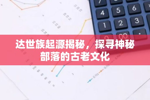 达世族起源揭秘，探寻神秘部落的古老文化