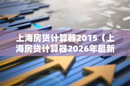 上海房贷计算器2015（上海房贷计算器2026年最新版）