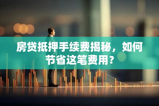 房贷抵押手续费揭秘，如何节省这笔费用？