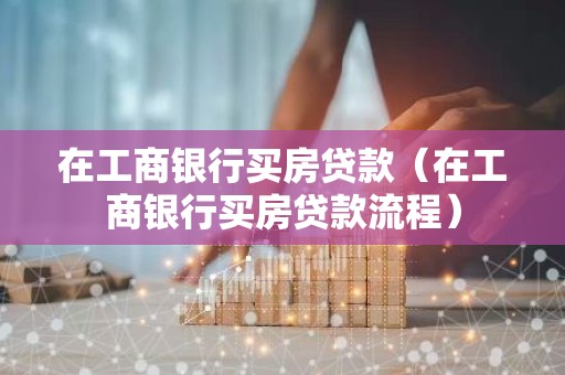 在工商银行买房贷款（在工商银行买房贷款流程）