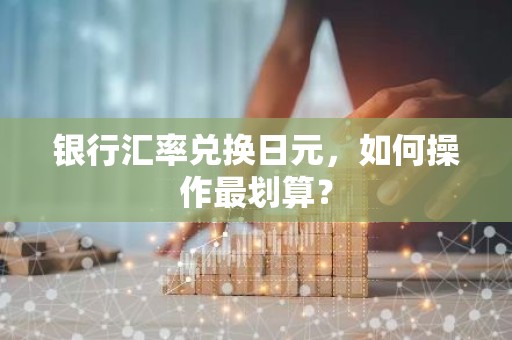 银行汇率兑换日元，如何操作最划算？