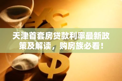 天津首套房贷款利率最新政策及解读，购房族必看！