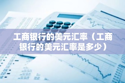 工商银行的美元汇率（工商银行的美元汇率是多少）