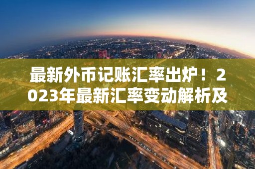 最新外币记账汇率出炉！2023年最新汇率变动解析及应对策略