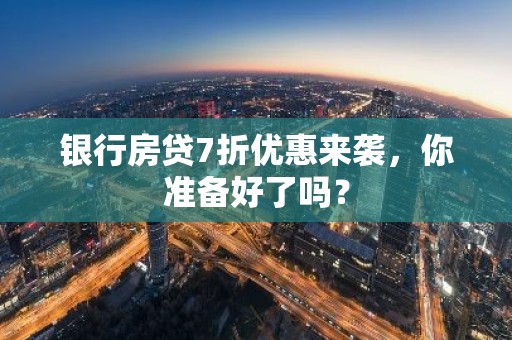 银行房贷7折优惠来袭，你准备好了吗？