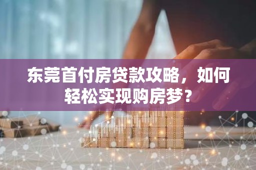 东莞首付房贷款攻略，如何轻松实现购房梦？