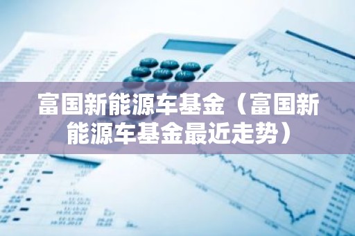富国新能源车基金（富国新能源车基金最近走势）