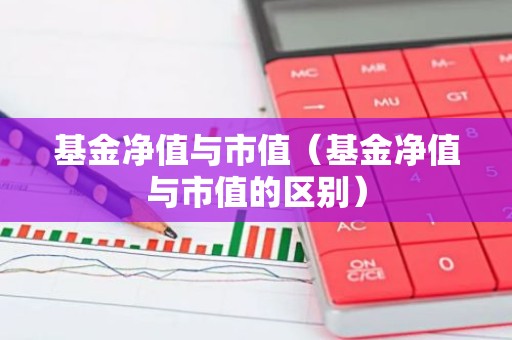 基金净值与市值（基金净值与市值的区别）