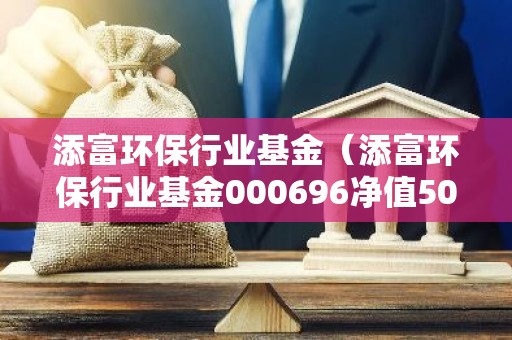 添富环保行业基金（添富环保行业基金000696净值50）