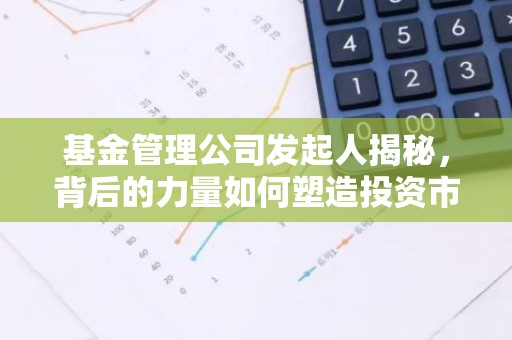 基金管理公司发起人揭秘，背后的力量如何塑造投资市场？