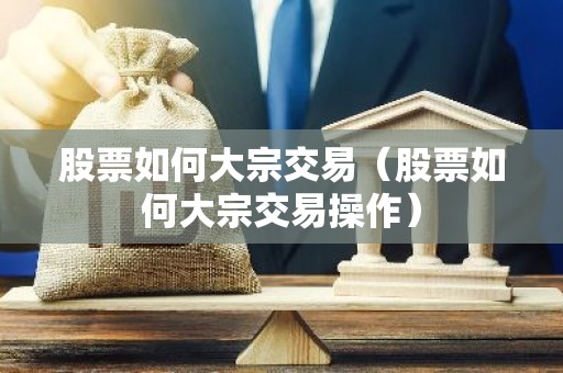 股票如何大宗交易（股票如何大宗交易操作）