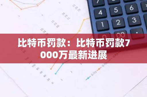 比特币罚款：比特币罚款7000万最新进展
