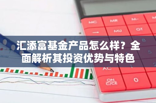汇添富基金产品怎么样？全面解析其投资优势与特色